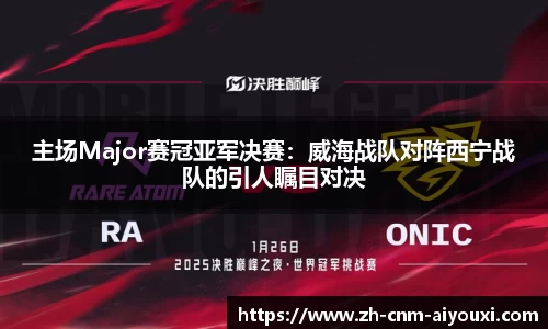 主场Major赛冠亚军决赛：威海战队对阵西宁战队的引人瞩目对决